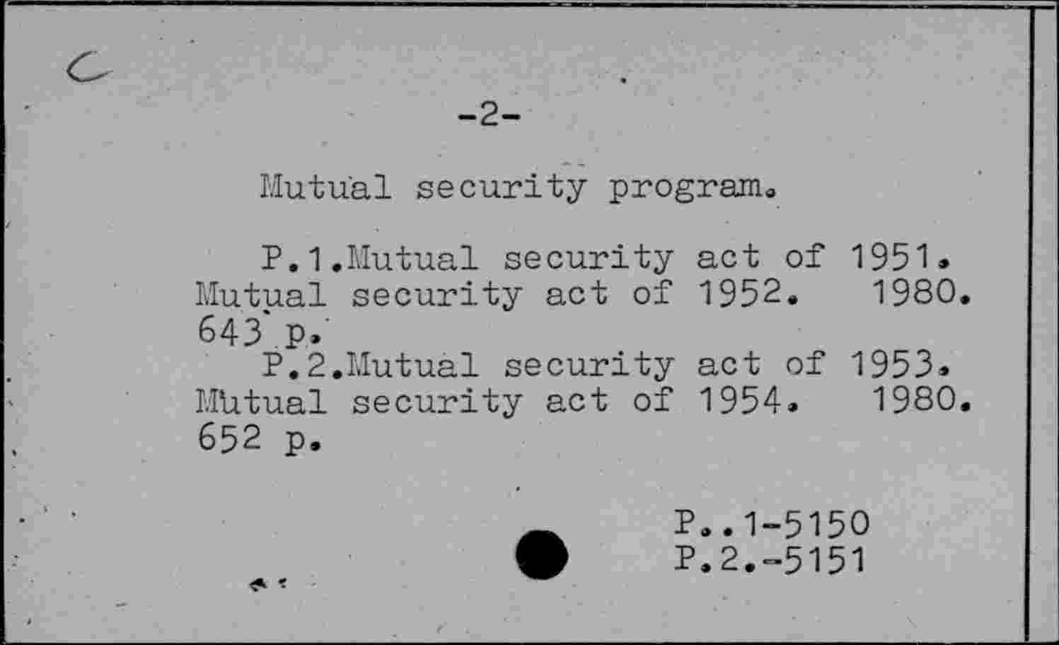 ﻿-2-
Mutual security program,
P.1.Mutual security act of 1951» Mutual security act of 1952.	1980.
643*.p.
P.2.Mutual security act of 1953-Mutual security act of 1954.	1980.
652 p.
P..1-5150
P.2.-5151